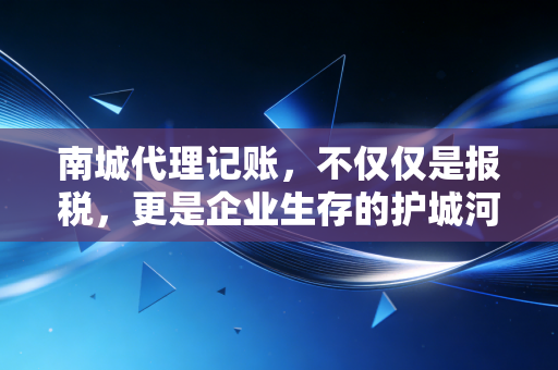 南城代理记账，不仅仅是报税，更是企业生存的护城河