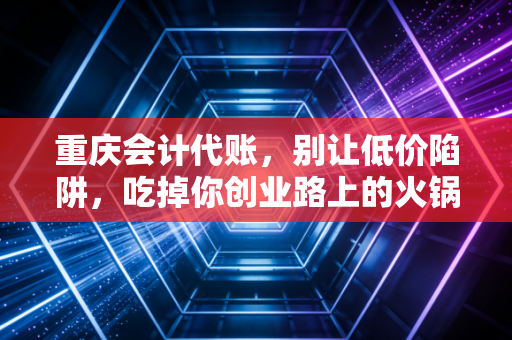 重庆会计代账,别让低价陷阱,吃掉你创业路上的火锅底料
