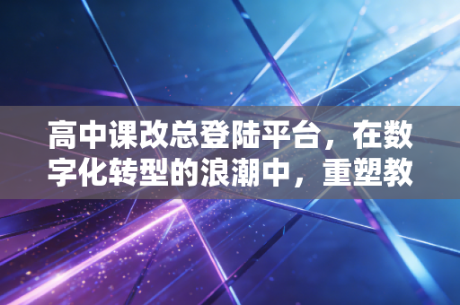 高中课改总登陆平台,在数字化转型的浪潮中,重塑教育生态的底层逻辑