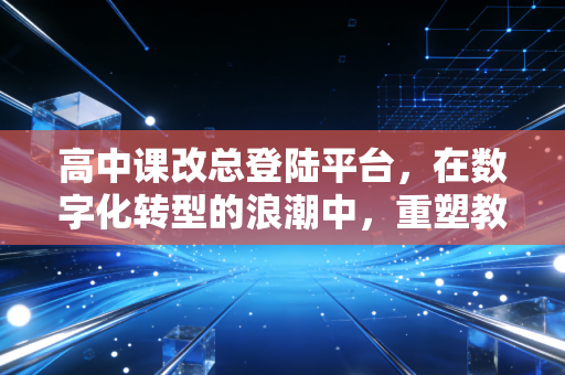 高中课改总登陆平台，在数字化转型的浪潮中，重塑教育生态的底层逻辑