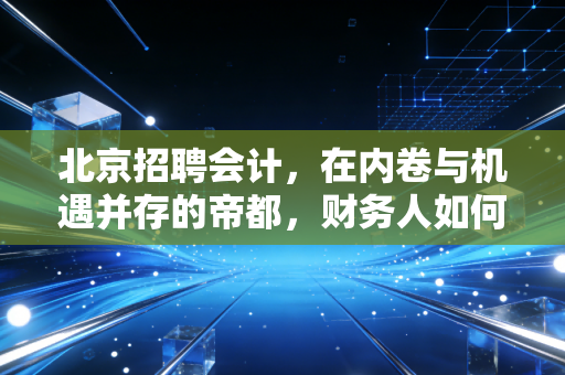 北京招聘会计,在内卷与机遇并存的帝都,财务人如何突围?