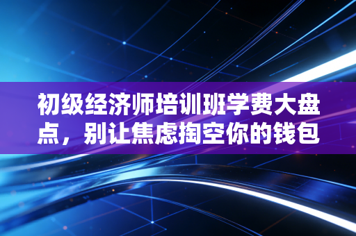 初级经济师培训班学费大盘点,别让焦虑掏空你的钱包,教你如何花小钱办大事