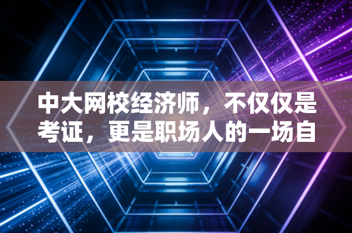 中大网校经济师,不仅仅是考证,更是职场人的一场自我救赎与价值跃迁