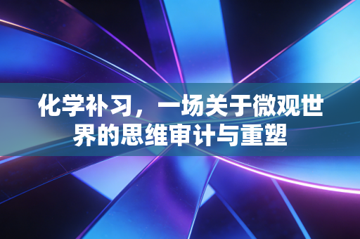 化学补习，一场关于微观世界的思维审计与重塑