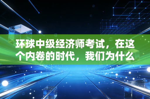 环球中级经济师考试，在这个内卷的时代，我们为什么要死磕这一张纸？