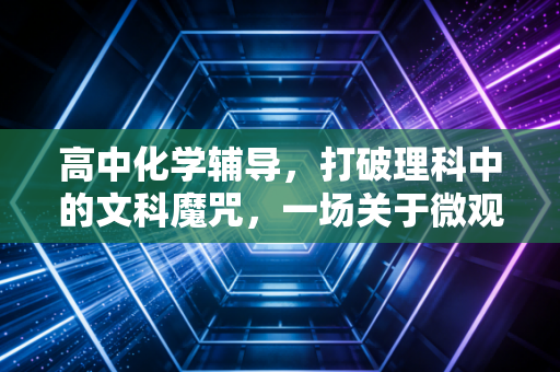 高中化学辅导，打破理科中的文科魔咒，一场关于微观世界的逻辑探险