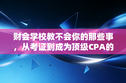 财会学校教不会你的那些事,从考证到成为顶级CPA的残酷真相与温情建议
