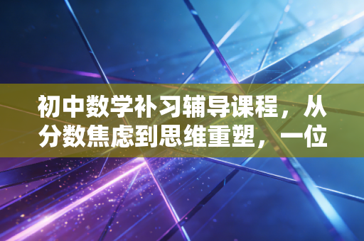 初中数学补习辅导课程,从分数焦虑到思维重塑,一位教育观察者的深度剖析