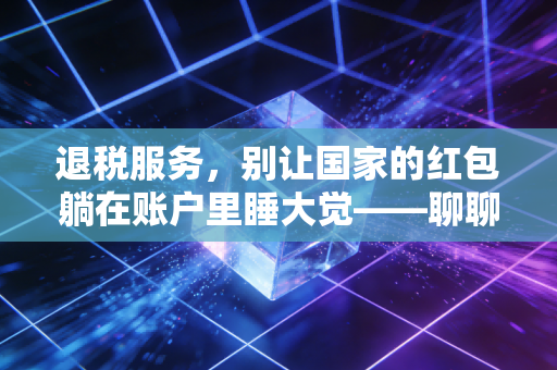 退税服务,别让国家的红包躺在账户里睡大觉——聊聊那些你可能错过的真金白银