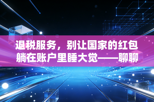 退税服务，别让国家的红包躺在账户里睡大觉——聊聊那些你可能错过的真金白银