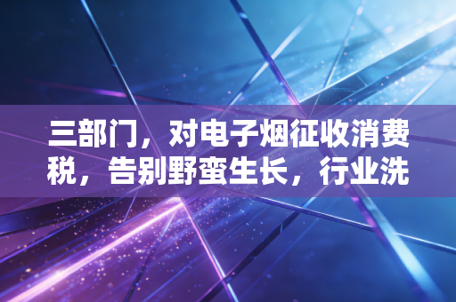 三部门，对电子烟征收消费税，告别野蛮生长，行业洗牌下的冷思考