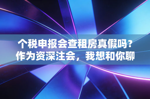 个税申报会查租房真假吗?作为资深注会,我想和你聊聊这背后的猫腻与真相