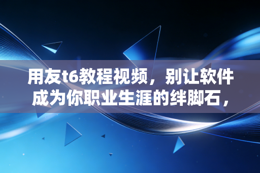 用友t6教程视频,别让软件成为你职业生涯的绊脚石,一位老会计的掏心窝子经验谈