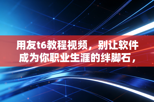 用友t6教程视频,别让软件成为你职业生涯的绊脚石,一位老会计的掏心窝子经验谈