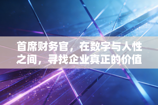 首席财务官，在数字与人性之间，寻找企业真正的价值锚点