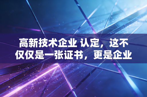 高新技术企业 认定,这不仅仅是一张证书,更是企业的一场成人礼