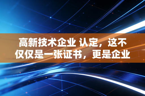 高新技术企业 认定,这不仅仅是一张证书,更是企业的一场成人礼