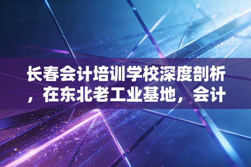 长春会计培训学校深度剖析,在东北老工业基地,会计人如何通过考证逆风翻盘?
