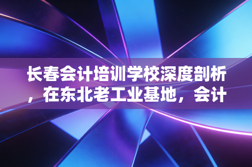 长春会计培训学校深度剖析,在东北老工业基地,会计人如何通过考证逆风翻盘?
