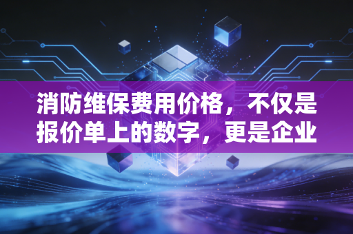 消防维保费用价格，不仅是报价单上的数字，更是企业生存的隐形防线