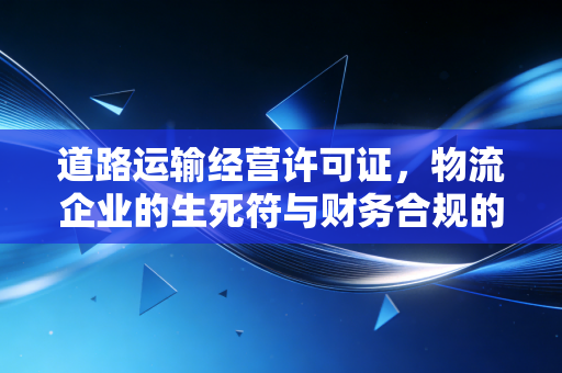 道路运输经营许可证,物流企业的生死符与财务合规的隐形护盾