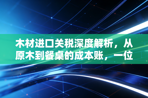 木材进口关税深度解析，从原木到餐桌的成本账，一位注会眼中的行业变迁