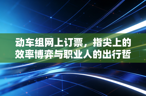 动车组网上订票,指尖上的效率博弈与职业人的出行哲学