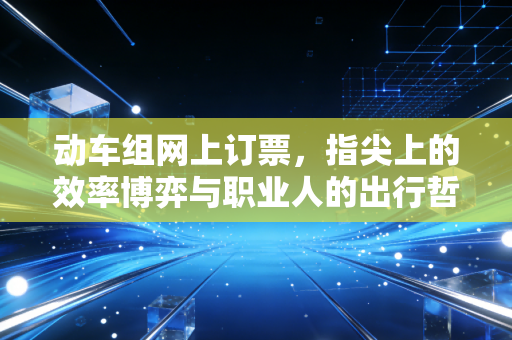 动车组网上订票,指尖上的效率博弈与职业人的出行哲学