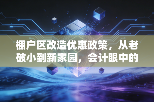 棚户区改造优惠政策，从老破小到新家园，会计眼中的税务红利与民生账本