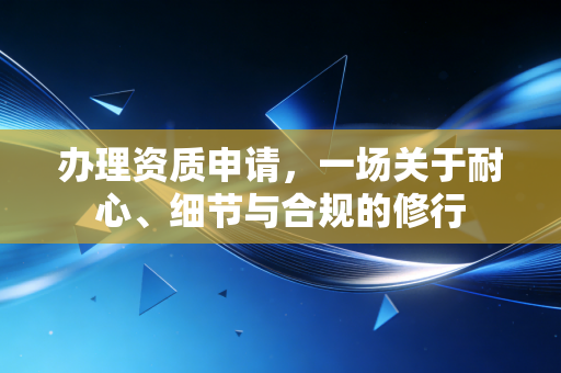 办理资质申请,一场关于耐心、细节与合规的修行