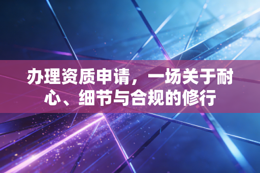 办理资质申请,一场关于耐心、细节与合规的修行