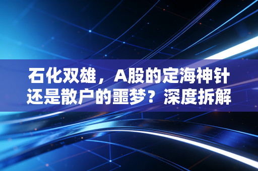 石化双雄，A股的定海神针还是散户的噩梦？深度拆解财报背后的冷暖人生