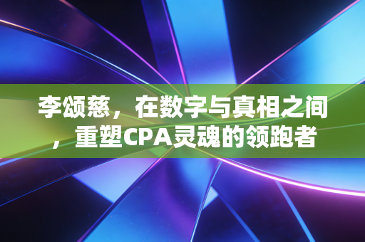 李颂慈,在数字与真相之间,重塑CPA灵魂的领跑者