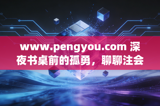 详细阅读:www.pengyou.com 深夜书桌前的孤勇,聊聊注会人的长期主义与职业突围 www.pengyou.com 深夜书桌前的孤勇,聊聊注会人的长期主义与职业突围