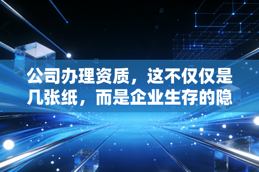公司办理资质，这不仅仅是几张纸，而是企业生存的隐形护身符与入场券