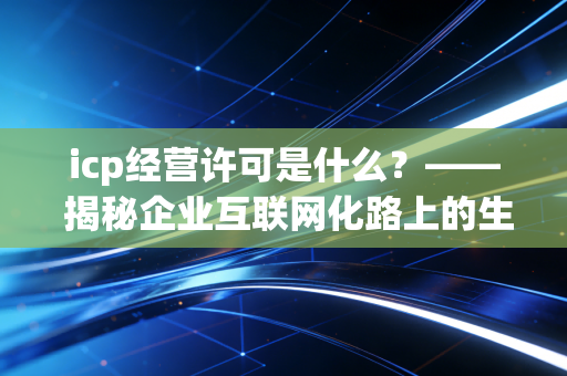 icp经营许可是什么?—— 揭秘企业互联网化路上的生死线与合规指南