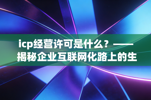 icp经营许可是什么？—— 揭秘企业互联网化路上的生死线与合规指南