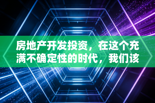 房地产开发投资,在这个充满不确定性的时代,我们该如何审视这门高风险的生意?