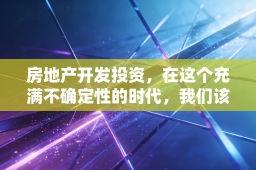 房地产开发投资,在这个充满不确定性的时代,我们该如何审视这门高风险的生意?