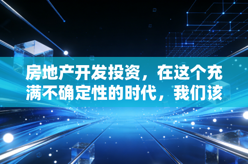 房地产开发投资，在这个充满不确定性的时代，我们该如何审视这门高风险的生意？