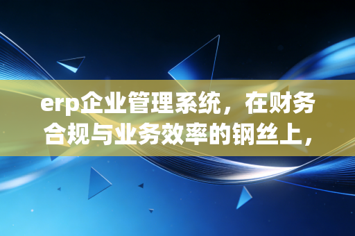 erp企业管理系统,在财务合规与业务效率的钢丝上,我们如何跳舞?
