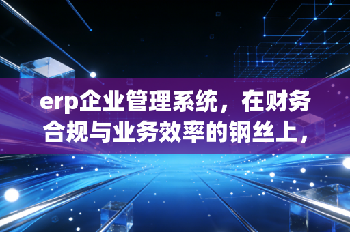 erp企业管理系统，在财务合规与业务效率的钢丝上，我们如何跳舞？