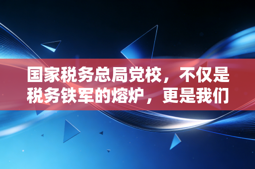 国家税务总局党校,不仅是税务铁军的熔炉,更是我们CPA读懂中国税政的窗口