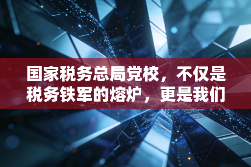 国家税务总局党校,不仅是税务铁军的熔炉,更是我们CPA读懂中国税政的窗口