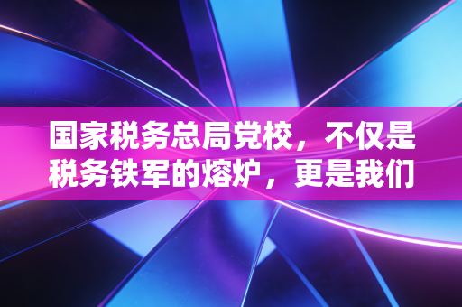 国家税务总局党校，不仅是税务铁军的熔炉，更是我们CPA读懂中国税政的窗口