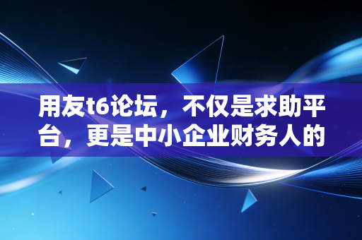 用友t6论坛,不仅是求助平台,更是中小企业财务人的精神角落与实战战场