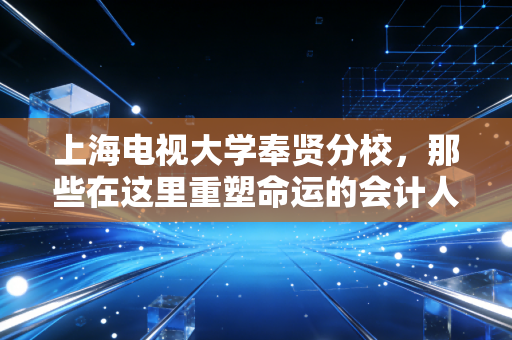 上海电视大学奉贤分校,那些在这里重塑命运的会计人,以及我们为什么依然需要注会精神