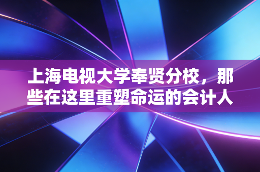 上海电视大学奉贤分校，那些在这里重塑命运的会计人，以及我们为什么依然需要注会精神