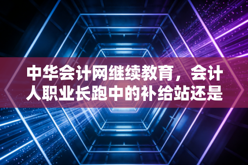 中华会计网继续教育，会计人职业长跑中的补给站还是拦路虎？