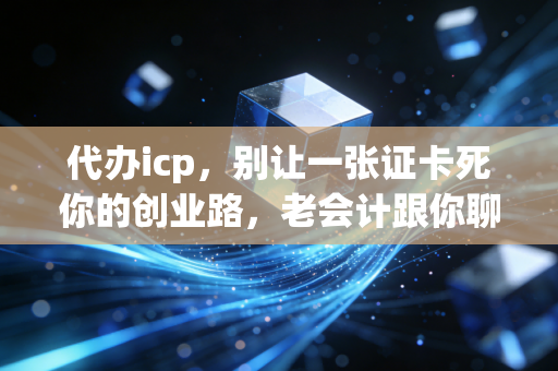 代办icp，别让一张证卡死你的创业路，老会计跟你聊聊合规那些事儿